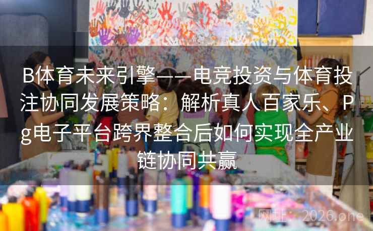 B体育未来引擎——电竞投资与体育投注协同发展策略:解析真人百家乐、Pg电子平台跨界整合后如何实现全产业链协同共赢