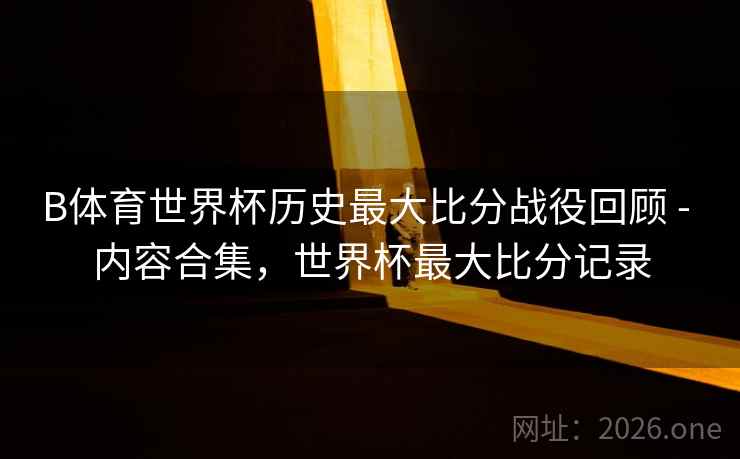 B体育世界杯历史最大比分战役回顾 - 内容合集，世界杯最大比分记录