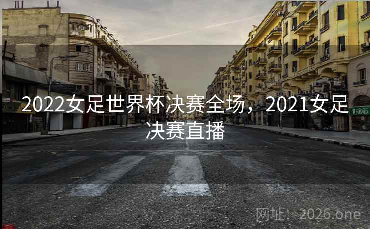 2022女足世界杯决赛全场,2021女足决赛直播