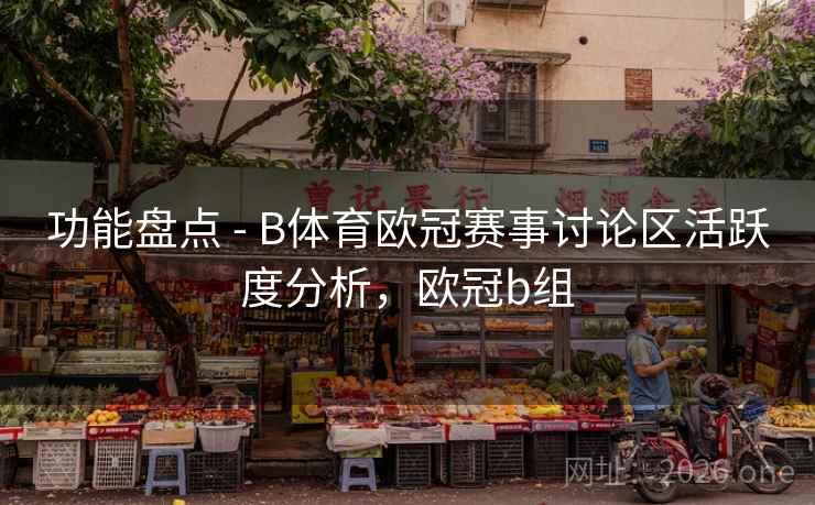 功能盘点 - B体育欧冠赛事讨论区活跃度分析,欧冠b组
