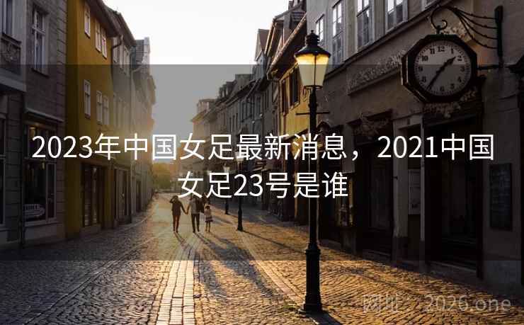 2023年中国女足最新消息,2021中国女足23号是谁