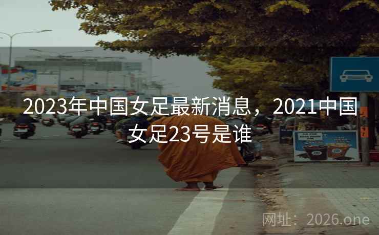 2023年中国女足最新消息,2021中国女足23号是谁